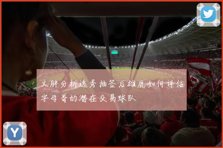 文胖分析选秀抽签后雄鹿如何评估字母哥的潜在交易球队