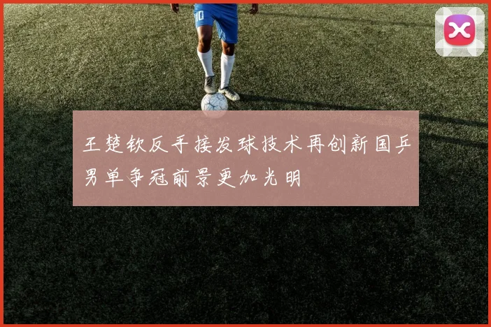 王楚钦反手接发球技术再创新国乒男单争冠前景更加光明