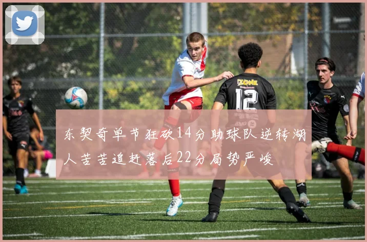 东契奇单节狂砍14分助球队逆转湖人苦苦追赶落后22分局势严峻