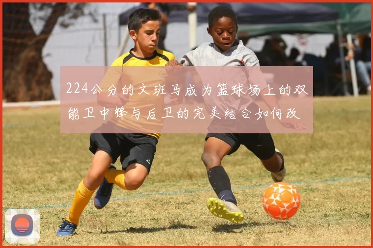224公分的文班马成为篮球场上的双能卫中锋与后卫的完美结合如何改变比赛格局