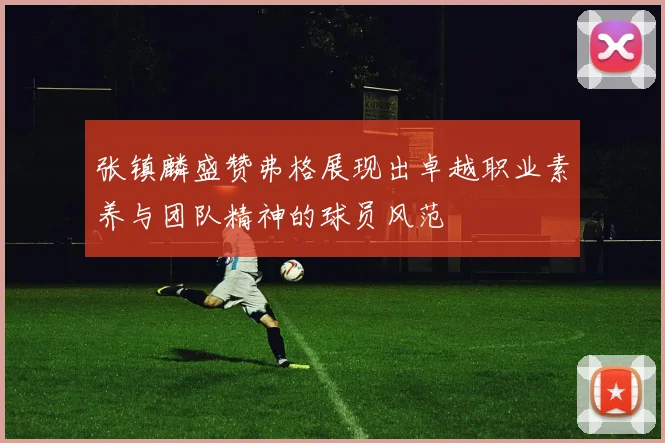 张镇麟盛赞弗格展现出卓越职业素养与团队精神的球员风范