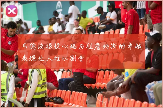 韦德谈退役心路历程詹姆斯的卓越表现让人难以割舍