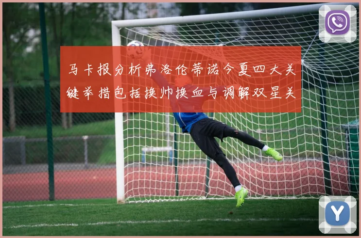 马卡报分析弗洛伦蒂诺今夏四大关键举措包括换帅换血与调解双星关系