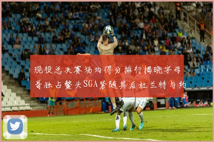 现役总决赛场均得分排行揭晓字母哥独占鳌头SGA紧随其后杜兰特与约基奇争夺第三