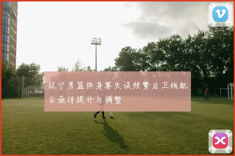 辽宁男篮热身赛失误频繁后卫线配合亟待提升与调整