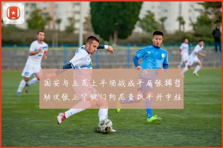 国安与玉昆上半场战成平局张稀哲助攻张玉宁破门约尼查扳平并中柱