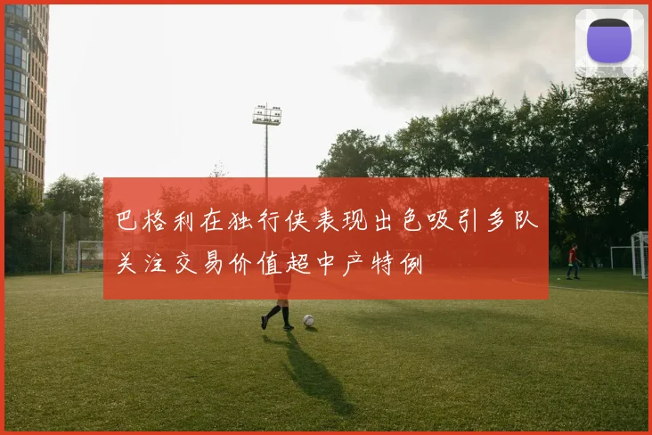巴格利在独行侠表现出色吸引多队关注交易价值超中产特例