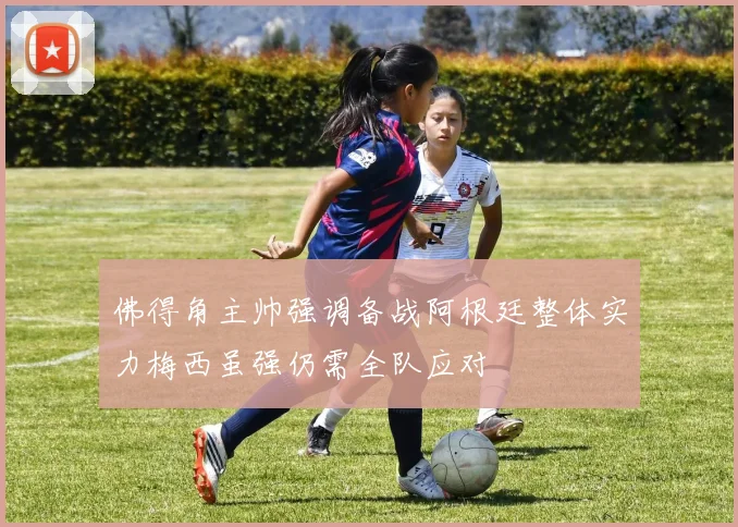佛得角主帅强调备战阿根廷整体实力梅西虽强仍需全队应对