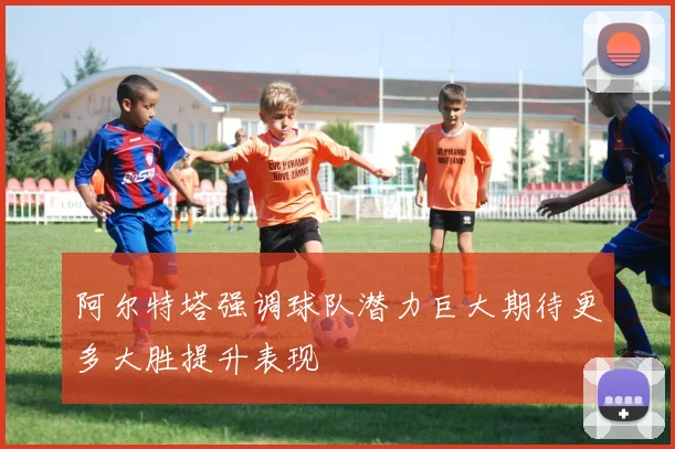 阿尔特塔强调球队潜力巨大期待更多大胜提升表现
