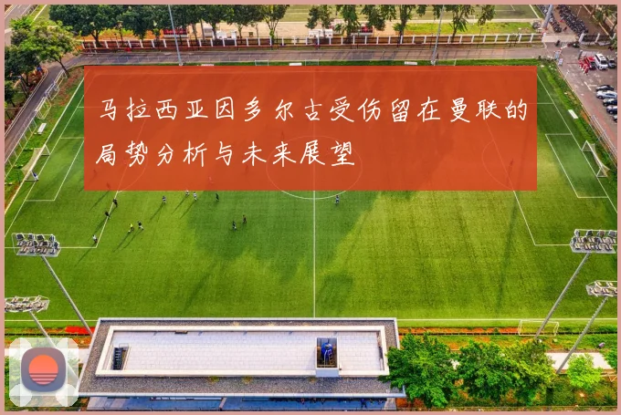 马拉西亚因多尔古受伤留在曼联的局势分析与未来展望