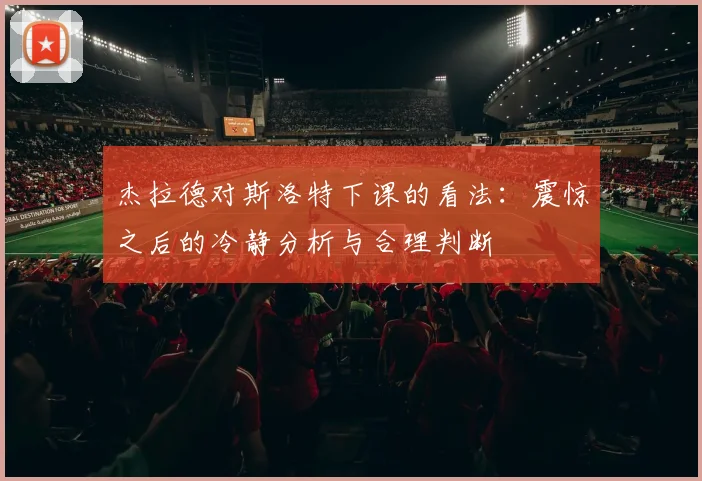 杰拉德对斯洛特下课的看法：震惊之后的冷静分析与合理判断