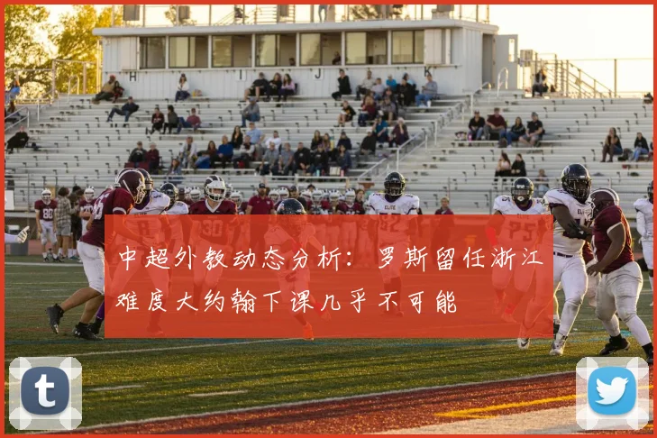 中超外教动态分析：罗斯留任浙江难度大约翰下课几乎不可能