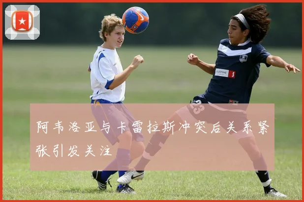 阿韦洛亚与卡雷拉斯冲突后关系紧张引发关注