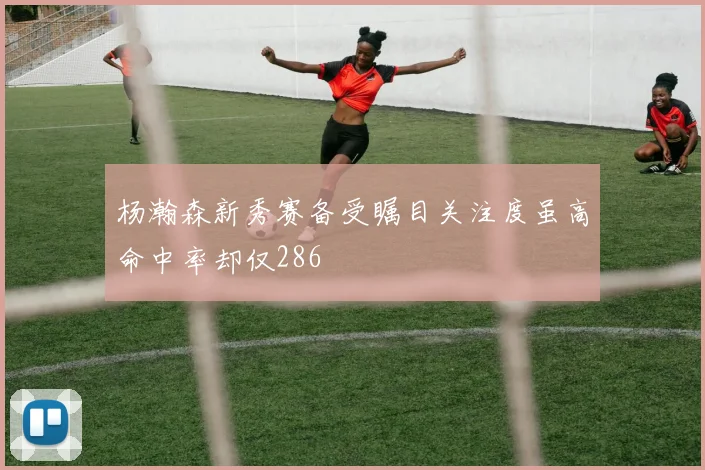 杨瀚森新秀赛备受瞩目关注度虽高命中率却仅286