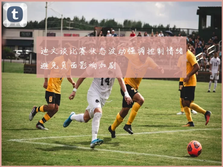 迪文谈比赛状态波动强调控制情绪避免负面影响加剧