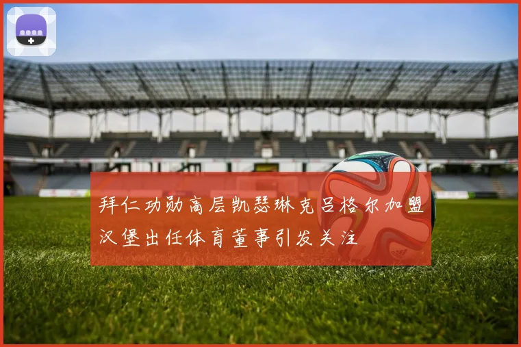 拜仁功勋高层凯瑟琳克吕格尔加盟汉堡出任体育董事引发关注