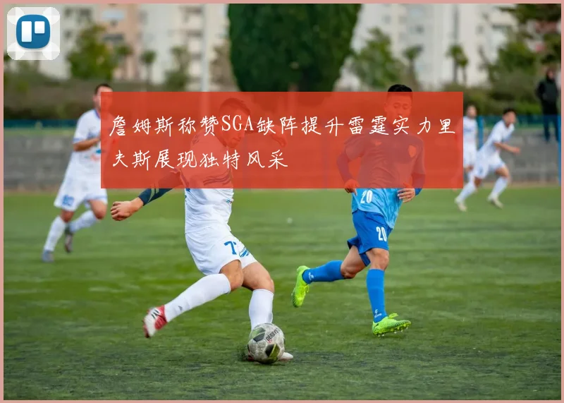 詹姆斯称赞SGA缺阵提升雷霆实力里夫斯展现独特风采