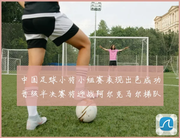 中国足球小将小组赛表现出色成功晋级半决赛将迎战阿尔克马尔梯队