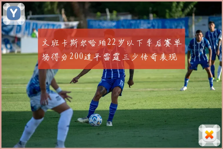 文班卡斯尔哈珀22岁以下季后赛单场得分200追平雷霆三少传奇表现