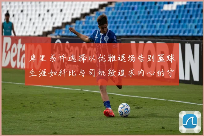 库里或许选择以优雅退场告别篮球生涯如科比与司机般追求内心的宁静