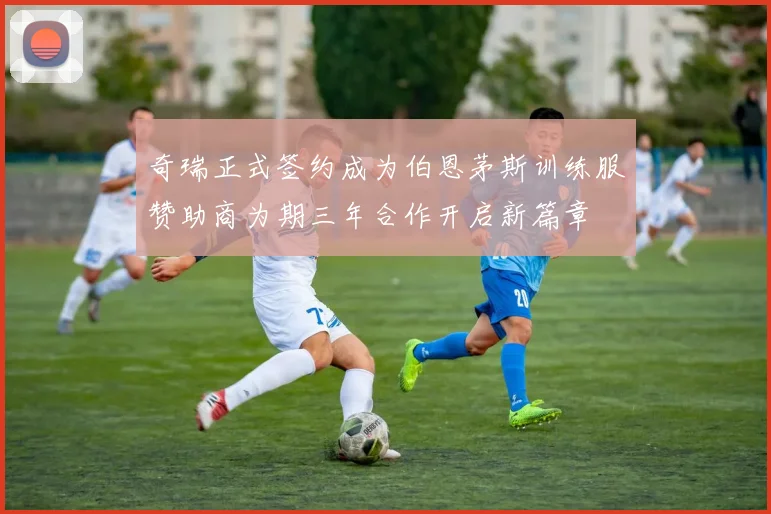 奇瑞正式签约成为伯恩茅斯训练服赞助商为期三年合作开启新篇章