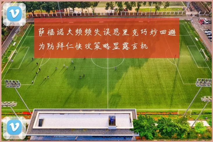 萨福诺夫频频失误恩里克巧妙回避为防拜仁快攻策略显露玄机