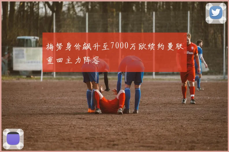 梅努身价飙升至7000万欧续约曼联重回主力阵容