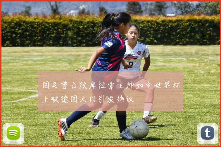 国足曾击败库拉索主帅如今世界杯上破德国大门引发热议