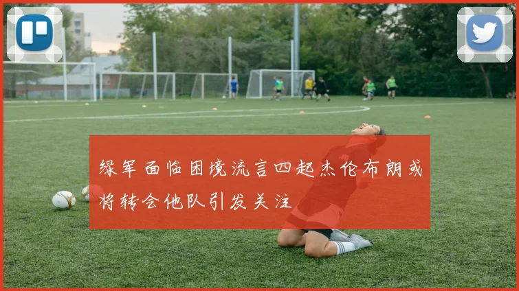 绿军面临困境流言四起杰伦布朗或将转会他队引发关注