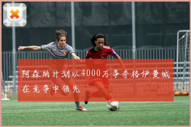 阿森纳计划以4000万争夺格伊曼城在竞争中领先