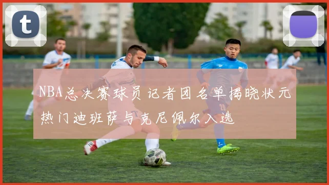 NBA总决赛球员记者团名单揭晓状元热门迪班萨与克尼佩尔入选