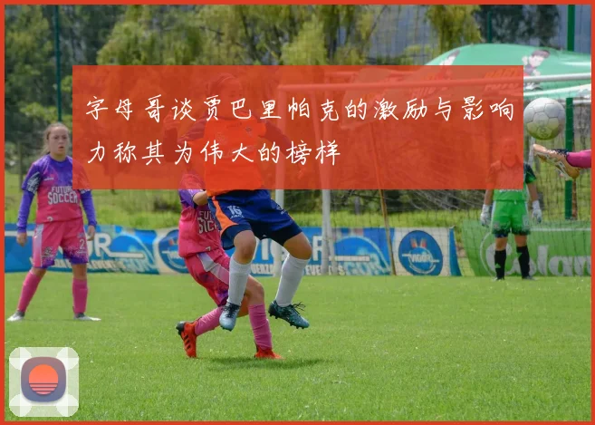 字母哥谈贾巴里帕克的激励与影响力称其为伟大的榜样