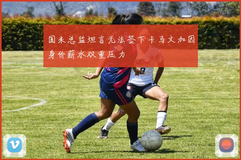 国米总监坦言无法签下卡马文加因身价薪水双重压力