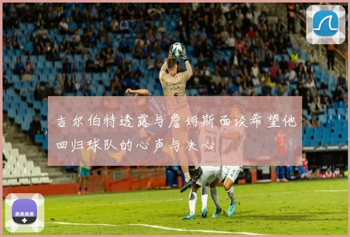 吉尔伯特透露与詹姆斯面谈希望他回归球队的心声与决心