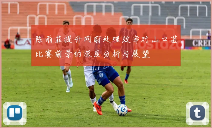 陈雨菲提升网前处理效率对山口茜比赛前景的深度分析与展望