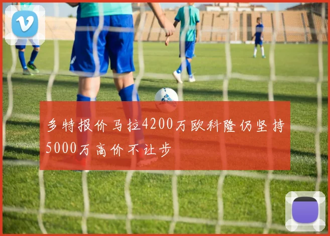 多特报价马拉4200万欧科隆仍坚持5000万高价不让步