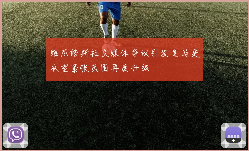 维尼修斯社交媒体争议引发皇马更衣室紧张氛围再度升级