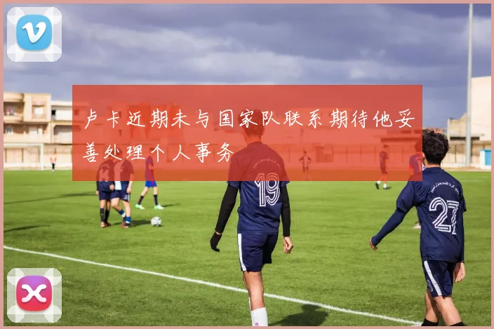 卢卡近期未与国家队联系期待他妥善处理个人事务